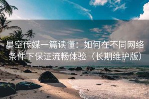 星空传媒一篇读懂：如何在不同网络条件下保证流畅体验（长期维护版）