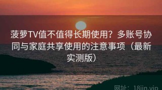 菠萝TV值不值得长期使用？多账号协同与家庭共享使用的注意事项（最新实测版）