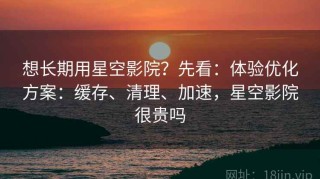 想长期用星空影院？先看：体验优化方案：缓存、清理、加速，星空影院很贵吗