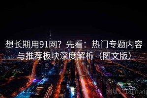 想长期用91网？先看：热门专题内容与推荐板块深度解析（图文版）