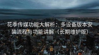花季传媒功能大解析：多设备版本安装流程与功能讲解（长期维护版）