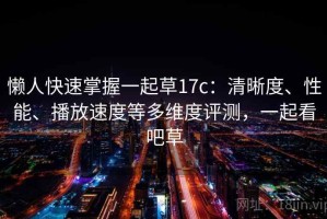 懒人快速掌握一起草17c：清晰度、性能、播放速度等多维度评测，一起看吧草