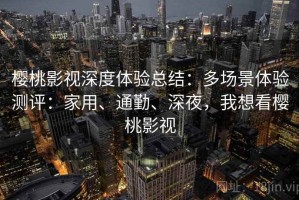 樱桃影视深度体验总结：多场景体验测评：家用、通勤、深夜，我想看樱桃影视