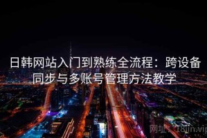 日韩网站入门到熟练全流程：跨设备同步与多账号管理方法教学