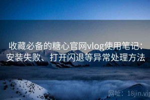 收藏必备的糖心官网vlog使用笔记：安装失败、打开闪退等异常处理方法