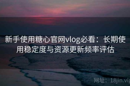 新手使用糖心官网vlog必看：长期使用稳定度与资源更新频率评估