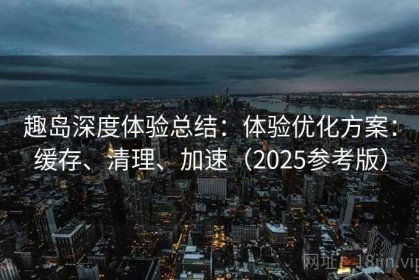 趣岛深度体验总结：体验优化方案：缓存、清理、加速（2025参考版）