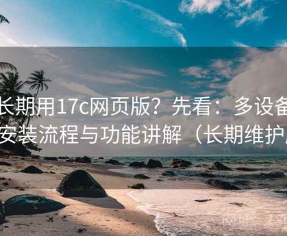 想长期用17c网页版？先看：多设备版本安装流程与功能讲解（长期维护版）