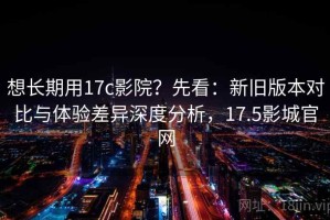 想长期用17c影院？先看：新旧版本对比与体验差异深度分析，17.5影城官网