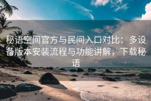 秘语空间官方与民间入口对比：多设备版本安装流程与功能讲解，下载秘语