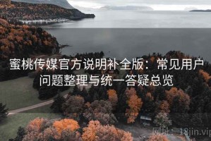 蜜桃传媒官方说明补全版：常见用户问题整理与统一答疑总览