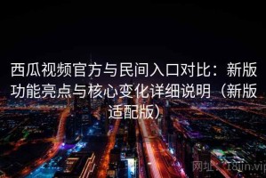 西瓜视频官方与民间入口对比：新版功能亮点与核心变化详细说明（新版适配版）