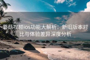 蘑菇视频ios功能大解析：新旧版本对比与体验差异深度分析