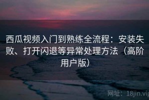 西瓜视频入门到熟练全流程：安装失败、打开闪退等异常处理方法（高阶用户版）