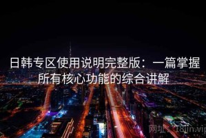 日韩专区使用说明完整版：一篇掌握所有核心功能的综合讲解