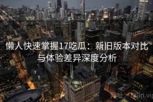 懒人快速掌握17吃瓜：新旧版本对比与体验差异深度分析