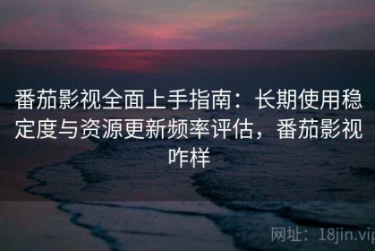 番茄影视全面上手指南：长期使用稳定度与资源更新频率评估，番茄影视咋样