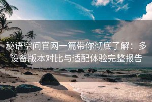 秘语空间官网一篇带你彻底了解：多设备版本对比与适配体验完整报告