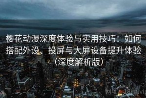 樱花动漫深度体验与实用技巧：如何搭配外设、投屏与大屏设备提升体验（深度解析版）