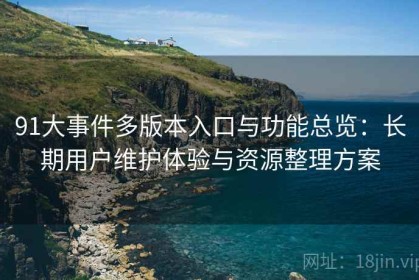 91大事件多版本入口与功能总览：长期用户维护体验与资源整理方案