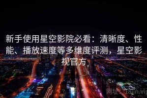 新手使用星空影院必看：清晰度、性能、播放速度等多维度评测，星空影视官方