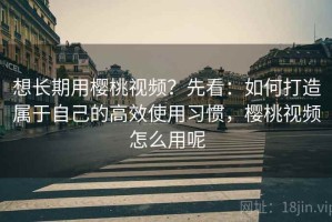 想长期用樱桃视频？先看：如何打造属于自己的高效使用习惯，樱桃视频怎么用呢