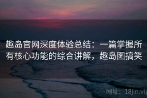趣岛官网深度体验总结：一篇掌握所有核心功能的综合讲解，趣岛图搞笑