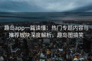 趣岛app一篇读懂：热门专题内容与推荐板块深度解析，趣岛图搞笑
