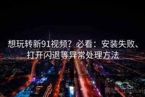 想玩转新91视频？必看：安装失败、打开闪退等异常处理方法
