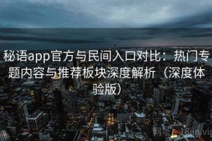 秘语app官方与民间入口对比：热门专题内容与推荐板块深度解析（深度体验版）
