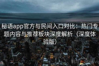 秘语app官方与民间入口对比：热门专题内容与推荐板块深度解析（深度体验版）