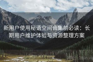 新用户使用秘语空间合集前必读：长期用户维护体验与资源整理方案