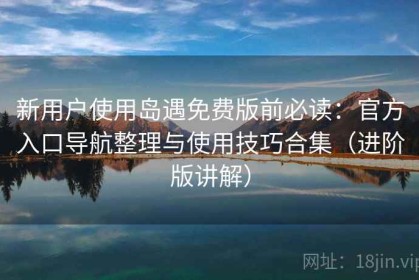 新用户使用岛遇免费版前必读：官方入口导航整理与使用技巧合集（进阶版讲解）