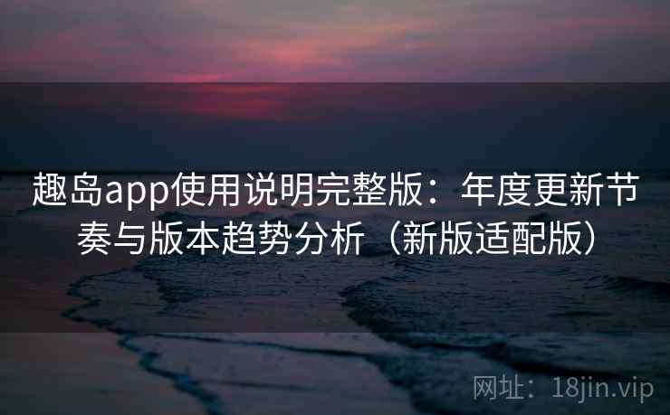 趣岛app使用说明完整版：年度更新节奏与版本趋势分析（新版适配版）