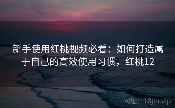 新手使用红桃视频必看：如何打造属于自己的高效使用习惯，红桃12