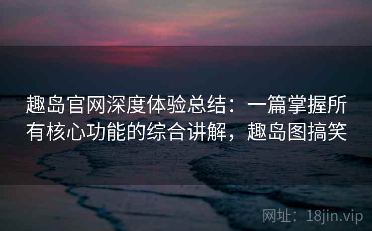 趣岛官网深度体验总结：一篇掌握所有核心功能的综合讲解，趣岛图搞笑
