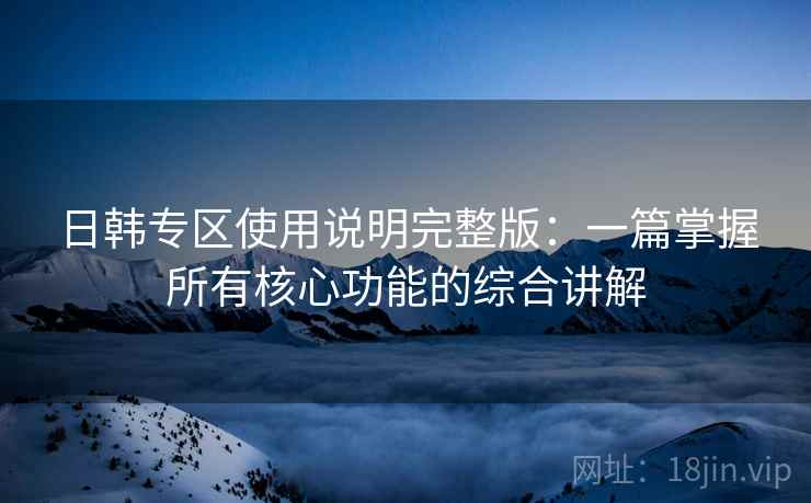 日韩专区使用说明完整版：一篇掌握所有核心功能的综合讲解