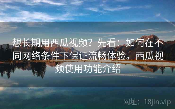 想长期用西瓜视频？先看：如何在不同网络条件下保证流畅体验，西瓜视频使用功能介绍