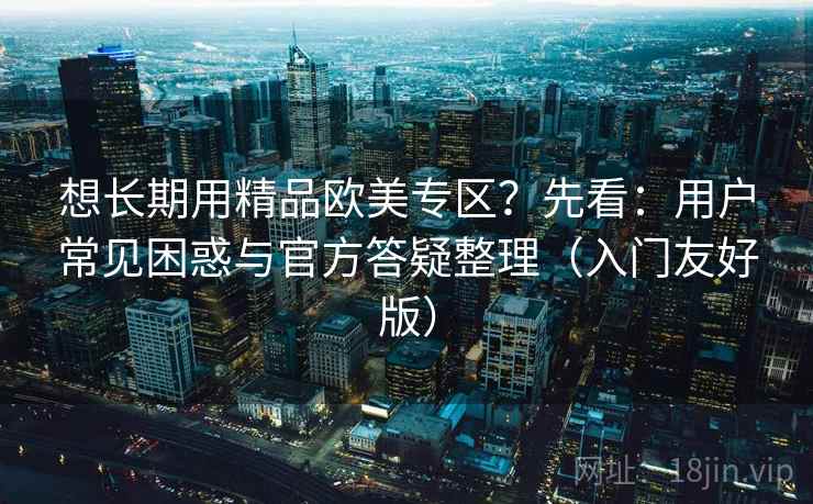想长期用精品欧美专区？先看：用户常见困惑与官方答疑整理（入门友好版）