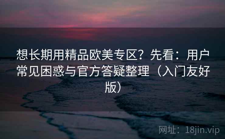 想长期用精品欧美专区？先看：用户常见困惑与官方答疑整理（入门友好版）