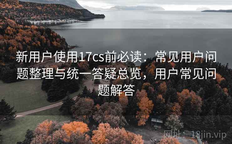 新用户使用17cs前必读：常见用户问题整理与统一答疑总览，用户常见问题解答