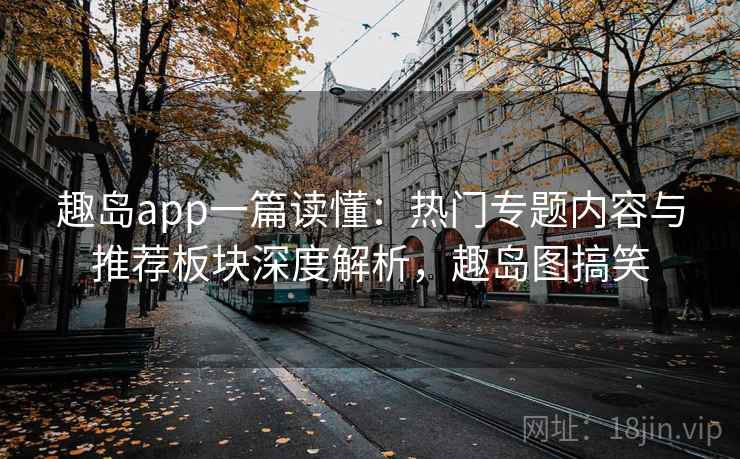 趣岛app一篇读懂：热门专题内容与推荐板块深度解析，趣岛图搞笑