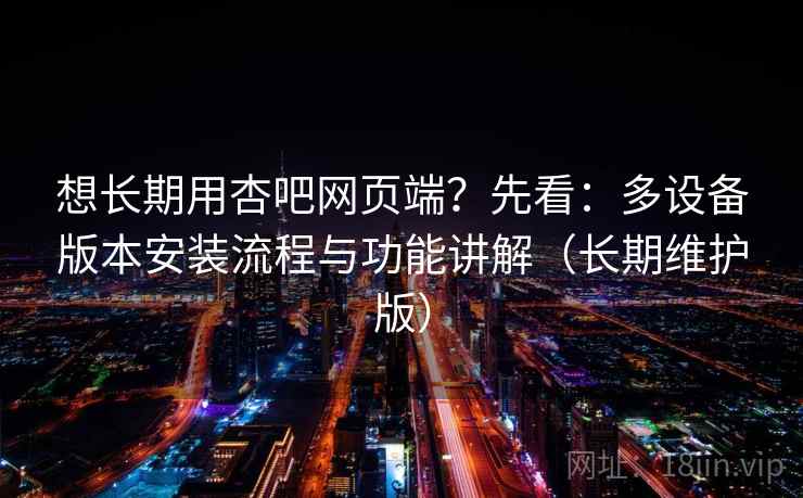 想长期用杏吧网页端？先看：多设备版本安装流程与功能讲解（长期维护版）