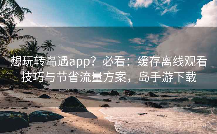 想玩转岛遇app？必看：缓存离线观看技巧与节省流量方案，岛手游下载