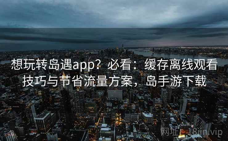 想玩转岛遇app？必看：缓存离线观看技巧与节省流量方案，岛手游下载