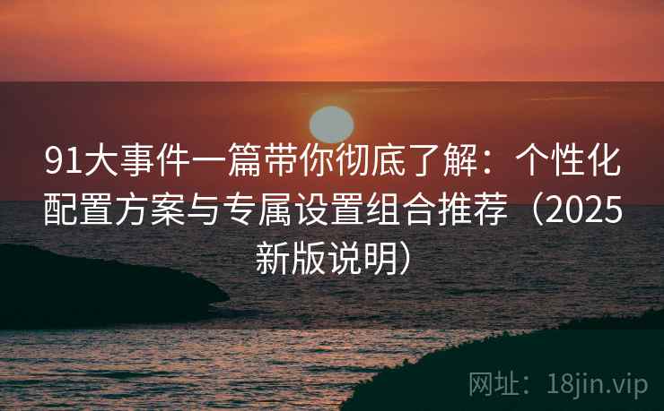 91大事件一篇带你彻底了解：个性化配置方案与专属设置组合推荐（2025新版说明）