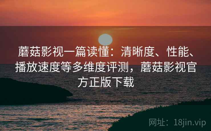 蘑菇影视一篇读懂：清晰度、性能、播放速度等多维度评测，蘑菇影视官方正版下载
