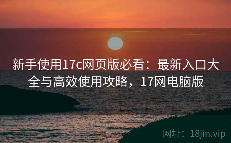 新手使用17c网页版必看:最新入口大全与高效使用攻略,17网电脑版 新手使用17c网页版必看:最新入口大全与高效使用攻略,17网电脑版