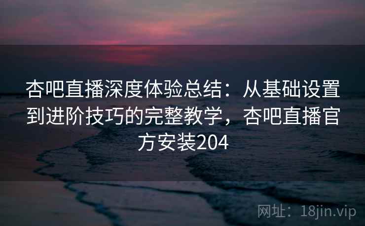 杏吧直播深度体验总结：从基础设置到进阶技巧的完整教学，杏吧直播官方安装204