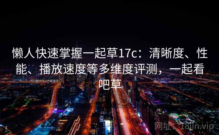 懒人快速掌握一起草17c：清晰度、性能、播放速度等多维度评测，一起看吧草